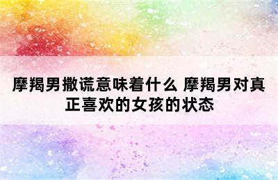 摩羯男撒谎意味着什么 摩羯男对真正喜欢的女孩的状态